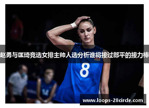 赵勇与匡琦竞选女排主帅人选分析谁将接过郎平的接力棒