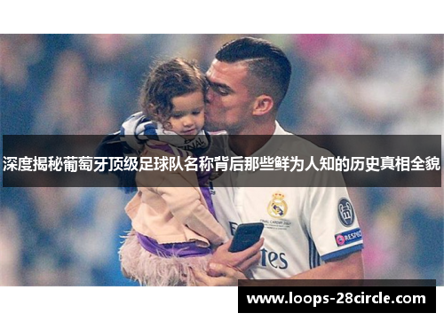 深度揭秘葡萄牙顶级足球队名称背后那些鲜为人知的历史真相全貌