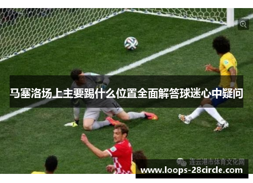 马塞洛场上主要踢什么位置全面解答球迷心中疑问
