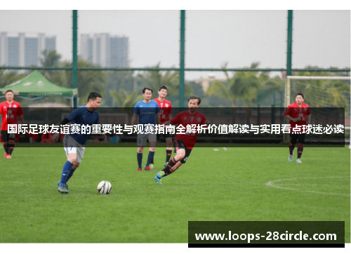 国际足球友谊赛的重要性与观赛指南全解析价值解读与实用看点球迷必读
