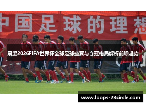展望2026FIFA世界杯全球足球盛宴与夺冠格局解析前瞻趋势