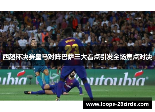西超杯决赛皇马对阵巴萨三大看点引发全场焦点对决