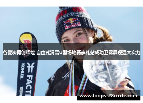 谷爱凌再创辉煌 自由式滑雪U型场地赛崇礼站成功卫冕展现强大实力