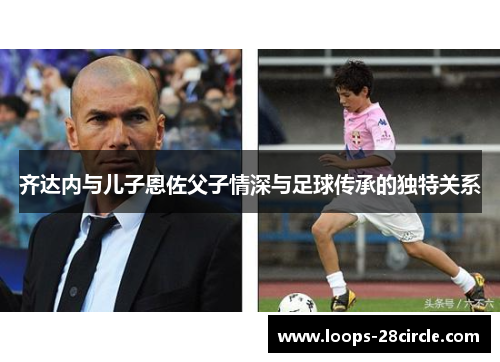 齐达内与儿子恩佐父子情深与足球传承的独特关系